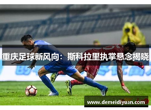 重庆足球新风向：斯科拉里执掌悬念揭晓