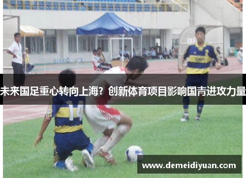 未来国足重心转向上海？创新体育项目影响国青进攻力量